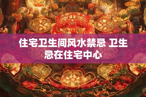 住宅卫生间风水禁忌 卫生忌在住宅中心