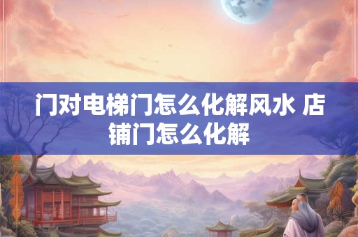 门对电梯门怎么化解风水 店铺门怎么化解