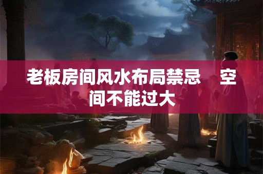 老板房间风水布局禁忌    空间不能过大