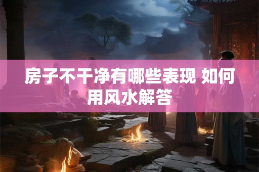 房子不干净有哪些表现 如何用风水解答