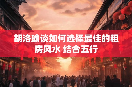 胡洛瑜谈如何选择最佳的租房风水 结合五行