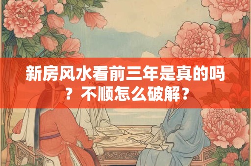 新房风水看前三年是真的吗？不顺怎么破解？