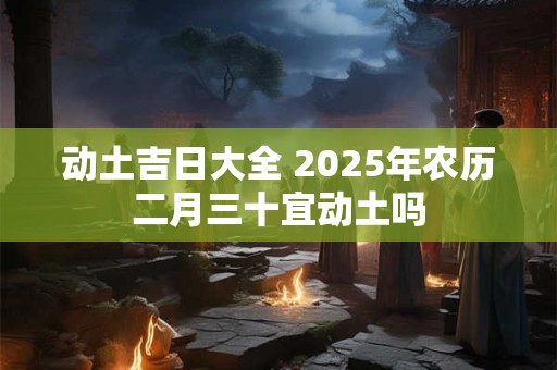 动土吉日大全 2025年农历二月三十宜动土吗