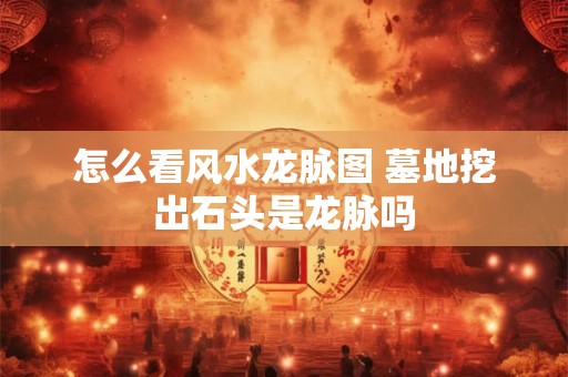 怎么看风水龙脉图 墓地挖出石头是龙脉吗