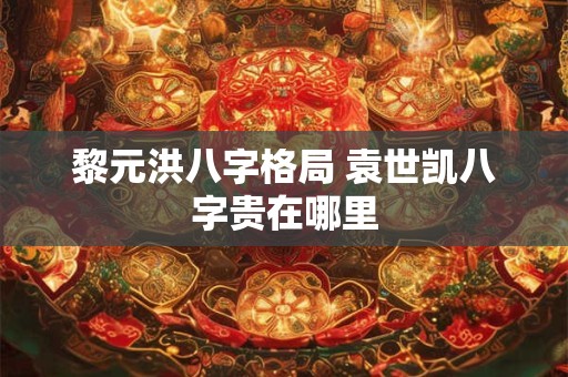 黎元洪八字格局 袁世凯八字贵在哪里