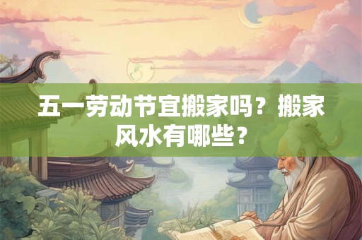 五一劳动节宜搬家吗？搬家风水有哪些？