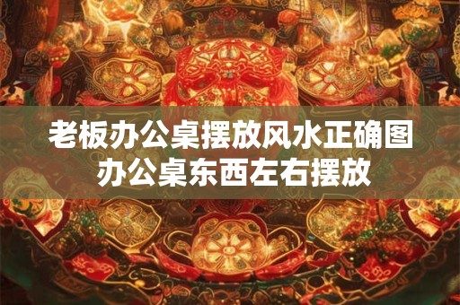老板办公桌摆放风水正确图 办公桌东西左右摆放
