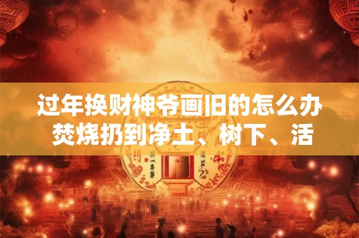 过年换财神爷画旧的怎么办 焚烧扔到净土、树下、活水中