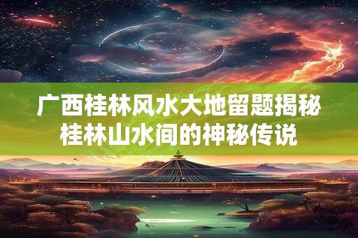 广西桂林风水大地留题揭秘桂林山水间的神秘传说