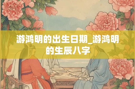 游鸿明的出生日期_游鸿明的生辰八字