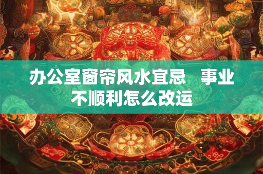 办公室窗帘风水宜忌   事业不顺利怎么改运