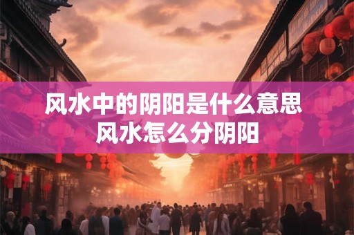 风水中的阴阳是什么意思 风水怎么分阴阳