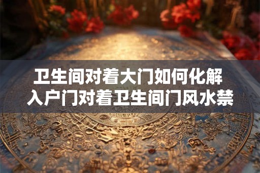 卫生间对着大门如何化解 入户门对着卫生间门风水禁忌