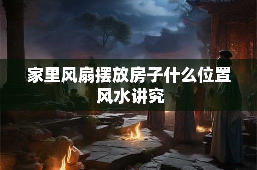 家里风扇摆放房子什么位置 风水讲究