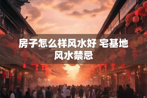 房子怎么样风水好 宅基地风水禁忌