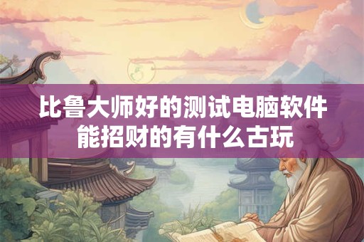 比鲁大师好的测试电脑软件 能招财的有什么古玩