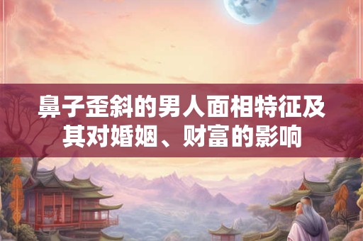 鼻子歪斜的男人面相特征及其对婚姻、财富的影响