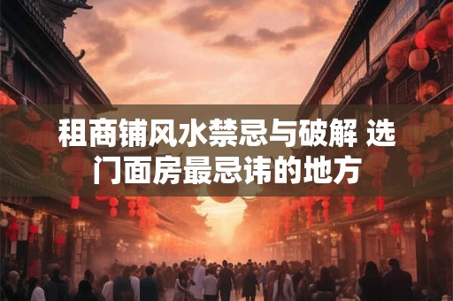 租商铺风水禁忌与破解 选门面房最忌讳的地方