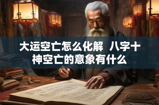 大运空亡怎么化解  八字十神空亡的意象有什么