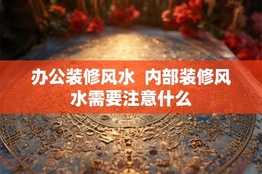 办公装修风水  内部装修风水需要注意什么