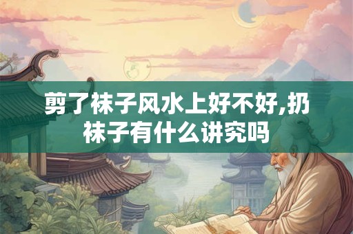 剪了袜子风水上好不好,扔袜子有什么讲究吗