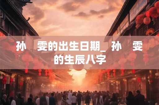 孙　雯的出生日期_  孙　雯的生辰八字