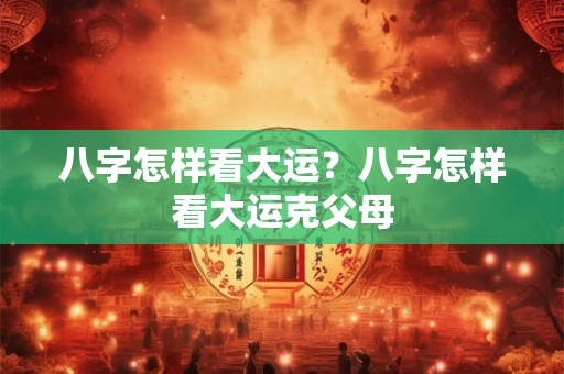 八字怎样看大运？八字怎样看大运克父母