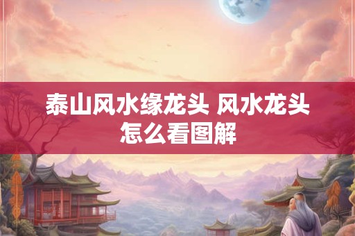 泰山风水缘龙头 风水龙头怎么看图解
