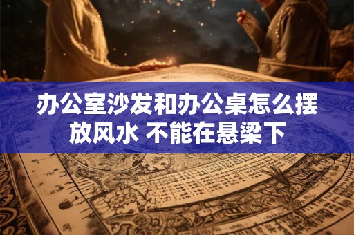 办公室沙发和办公桌怎么摆放风水 不能在悬梁下