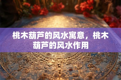 桃木葫芦的风水寓意，桃木葫芦的风水作用
