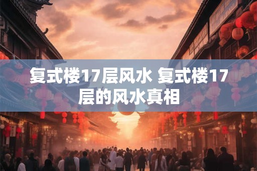 复式楼17层风水 复式楼17层的风水真相