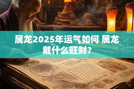 属龙2025年运气如何 属龙戴什么旺财? 属龙2025年运气如何 属龙戴什么旺财?