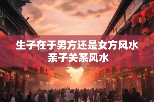 详细阅读:生子在于男方还是女方风水 亲子关系风水 生子在于男方还是女方风水 亲子关系风水
