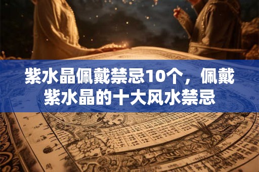 紫水晶佩戴禁忌10个，佩戴紫水晶的十大风水禁忌