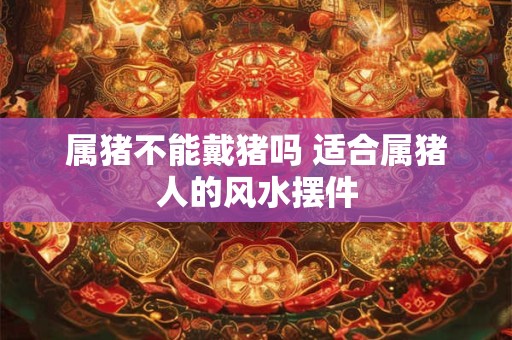 属猪不能戴猪吗 适合属猪人的风水摆件