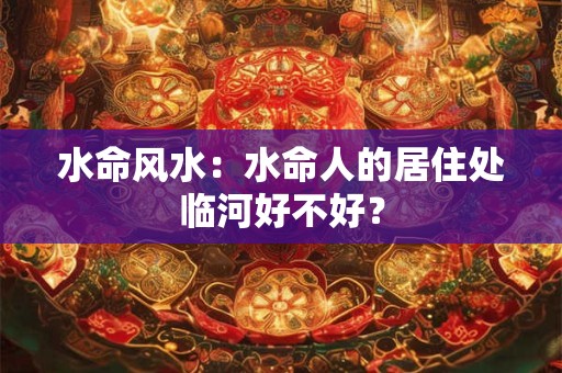 水命风水：水命人的居住处临河好不好？