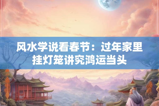风水学说看春节：过年家里挂灯笼讲究鸿运当头
