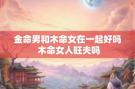 金命男和木命女在一起好吗 木命女人旺夫吗