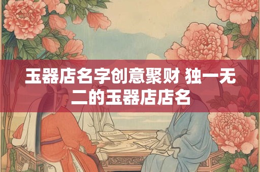 玉器店名字创意聚财 独一无二的玉器店店名