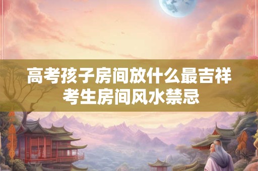 高考孩子房间放什么最吉祥 考生房间风水禁忌