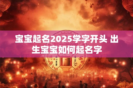 宝宝起名2025学字开头 出生宝宝如何起名字