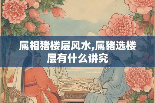 详细阅读:属相猪楼层风水,属猪选楼层有什么讲究 属相猪楼层风水,属猪选楼层有什么讲究
