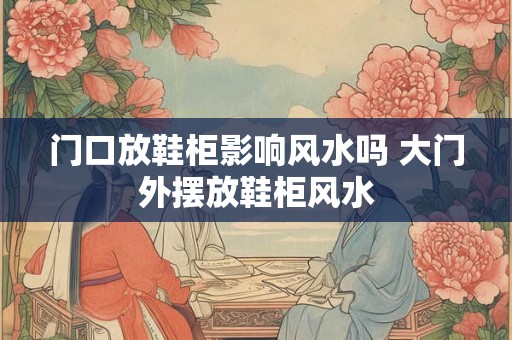 门口放鞋柜影响风水吗 大门外摆放鞋柜风水