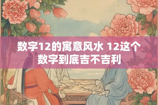 数字12的寓意风水 12这个数字到底吉不吉利