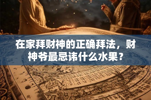 在家拜财神的正确拜法，财神爷最忌讳什么水果？