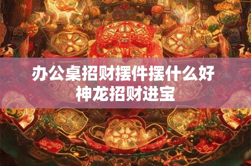 办公桌招财摆件摆什么好 神龙招财进宝
