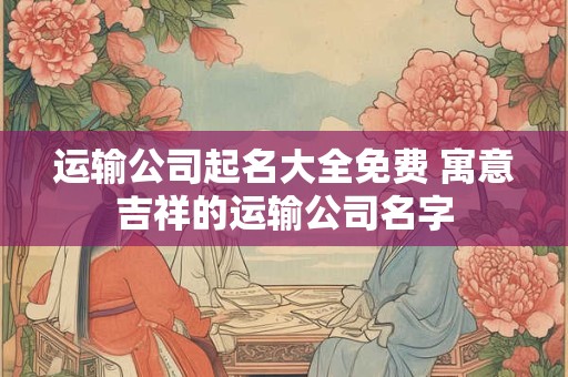 运输公司起名大全免费 寓意吉祥的运输公司名字