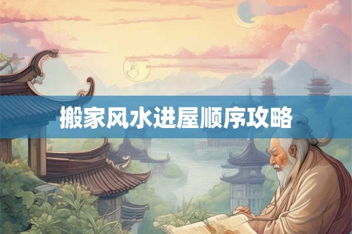 搬家风水进屋顺序攻略