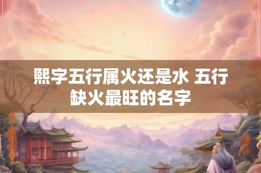 熙字五行属火还是水 五行缺火最旺的名字