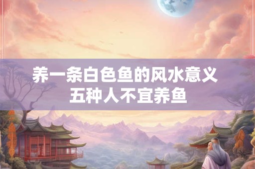 养一条白色鱼的风水意义 五种人不宜养鱼